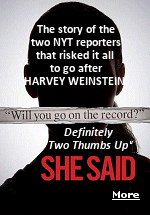 On October 5, 2017, a New York Times story by reporters Megan Twohey and Jodi Kantor made public what had been whispered about for years. One of the most powerful men in Hollywood, Harvey Weinstein, who made films that made millions at the box office was a serial sexual predator whose abuses were covered up by his studio with hush money payments.  Twohey and Kantor wrote a best-selling book about researching the article and persuading the women to go on the record. I highly recommend you see this film.